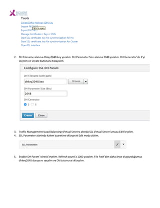 2. DH File a e ala ı a dhke 8.ke azalı . DH Para eter Size ala ı a 8 azalı . DH Ge erator’de ’ i
seçeli e Create uto u a tıkla alı .
3. Traffi Ma age e t>Load Bala i g>Virtual Ser ers altı da SSL Virtual Ser er’u uzu Edit’le eli .
4. SSL Para eter ala i da kale işsareti e tıkla arak Edit oda alalı .
5. E a le DH Para ’I he k’le eli . Refresh ou t’a azalı . File Path’de daha ö e oluşturduğu uz
dhke 8 dos ası ı seçeli e Ok uto u a tıkla alı .
 