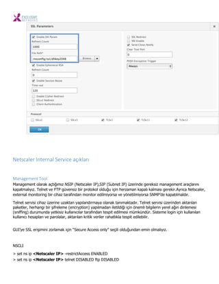 Netscaler I ter al Servi e açıkları
Management Tool
Management olarak açtığımız NSIP (Netscaler IP),SIP (Subnet IP) üzerinde gereksiz management araçlarını
kapatmalıyız. Telnet ve FTP güvensiz bir protokol olduğu için herzaman kapalı kalması gerekir.Ayrıca Netscaler,
external monitoring bir cihaz tarafından monitor edilmiyorsa ve yönetilmiyorsa SNMP’de kapatılmaldır.
Telnet servisi cihaz üzerine uzaktan yapılandırmaya olanak tanımaktadır. Telnet servisi üzerinden aktarılan
paketler, herhangi bir şifreleme (encryption) yapılmadan iletildiği için önemli bilgilerin yerel ağın dinlemesi
(sniffing) durumunda yetkisiz kullanıcılar tarafından tespit edilmesi mümkündür. Sisteme login için kullanılan
kullanıcı hesapları ve parolalar, aktarılan kritik veriler rahatlıkla tespit edilebilir.
GUI’ye SSL erişimini zorlamak için “Secure Access only” seçili olduğundan emin olmalıyız.
NSCLI
> set ns ip <Netscaler IP> -restrictAccess ENABLED
> set ns ip <Netscaler IP> telnet DISABLED ftp DISABLED
 
