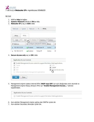 > set ns ip <Netscaler IP> mgmtAccess DISABLED
NS GUI
1. NSIP’ye http ile bağlan.
2. System>Network altında ki IPs’ye tıkla.
3. Netscaler IP’yi seç ve Edit’e tıkla
4. Secure Access only seç ve OK’e tıkla
5. Management erişimin sadece internal IP’ler (NSIP veya SIP) için açık olduğundan emin olunmalı ve
Management erişime ihtiyaç olmayan IP’ler için “Enable Management Access...” sekmesi
kapatılmalıdır.
6. Aynı adımları Management erişime açılmış olan SNIP’ler içinde izle
7. Aynı adımları Secondary Nerscaler içinde izle.
 