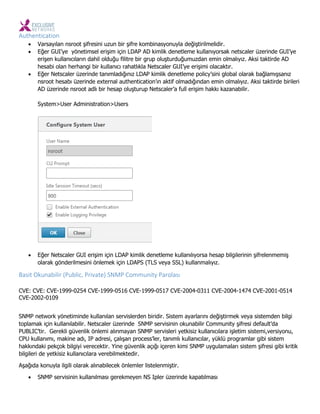 Authentication
 Varsayılan nsroot şifresini uzun bir şifre kombinasyonuyla değiştirilmelidir.
 Eğer GUI’ye yönetimsel erişim için LDAP AD kimlik denetleme kullanıyorsak netscaler üzerinde GUI’ye
erişen kullanıcıların dahil olduğu filitre bir grup oluşturduğumuzdan emin olmalıyız. Aksi taktirde AD
hesabi olan herhangi bir kullanıcı rahatlıkla Netscaler GUI’ye erişimi olacaktır.
 Eğer Netscaler üzerinde tanımladığınız LDAP kimlik denetleme policy’sini global olarak bağlamışsanız
nsroot hesabı üzerinde external authentication’ın aktif olmadığından emin olmalıyız. Aksi taktirde birileri
AD üzerinde nsroot adlı bir hesap oluşturup Netscaler’a full erişim hakkı kazanabilir.
System>User Administration>Users
 Eğer Netscaler GUI erişim için LDAP kimlik denetleme kullanılıyorsa hesap bilgilerinin şifrelenmemiş
olarak gönderilmesini önlemek için LDAPS (TLS veya SSL) kullanmalıyız.
Basit Oku a ilir Pu li , Private SNMP Co u ity Parolası
CVE: CVE: CVE-1999-0254 CVE-1999-0516 CVE-1999-0517 CVE-2004-0311 CVE-2004-1474 CVE-2001-0514
CVE-2002-0109
SNMP network yönetiminde kullanılan servislerden biridir. Sistem ayarlarını değiştirmek veya sistemden bilgi
toplamak için kullanılabilir. Netscaler üzerinde SNMP servisinin okunabilir Community şifresi default’da
PUBLIC’tir. Gerekli güvenlik önlemi alınmayan SNMP servisleri yetkisiz kullanıcılara işletim sistemi,versiyonu,
CPU kullanımı, makine adı, IP adresi, çalışan process’ler, tanımlı kullanıcılar, yüklü programlar gibi sistem
hakkındaki pekçok bilgiyi verecektir. Yine güvenlik açığı içeren kimi SNMP uygulamaları sistem şifresi gibi kritik
bilgileri de yetkisiz kullanıcılara verebilmektedir.
Aşağıda konuyla ilgili olarak alınabilecek önlemler listelenmiştir.
 SNMP servisinin kullanılması gerekmeyen NS Ipler üzerinde kapatılması
 