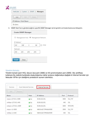3. SNMP Alert’ları ı gö dere eği iz spesifik SNMP Ma ager ip’si i gireli e Create uto u a tıkla alı .
Yönetim Konsolu
Yönetim konsolı (port 443), Secure Java port (3008) ve HA synchronisation port (3009) SSL sertifikası
kullanıyor.Bu nedenle bunlarada oluşturduğumuz cipher grubunu bağlamalıyız.Aşağıda ki Internal Servisler için
Netscaler VIP’ler için izlediğimiz prosedürün aynısını izlemeliyiz.
 