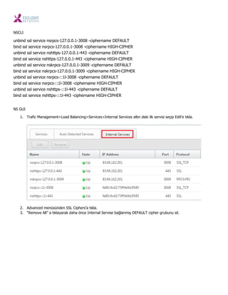 NSCLI
unbind ssl service nsrpcs-127.0.0.1-3008 -ciphername DEFAULT
bind ssl service nsrpcs-127.0.0.1-3008 -ciphername HIGH-CIPHER
unbind ssl service nshttps-127.0.0.1-443 -ciphername DEFAULT
bind ssl service nshttps-127.0.0.1-443 -ciphername HIGH-CIPHER
unbind ssl service nskrpcs-127.0.0.1-3009 -ciphername DEFAULT
bind ssl service nskrpcs-127.0.0.1-3009 -ciphername HIGH-CIPHER
unbind ssl service nsrpcs-::1l-3008 -ciphername DEFAULT
bind ssl service nsrpcs-::1l-3008 -ciphername HIGH-CIPHER
unbind ssl service nshttps-::1l-443 -ciphername DEFAULT
bind ssl service nshttps-::1l-443 -ciphername HIGH-CIPHER
NS GUI
1. Trafic Management>Load Balancing>Services>Internal Services altın daki ilk servisi seçip Edit’e tıkla.
2. Advanced menüsünden SSL Ciphers’a tıkla.
3. “Remove All” a tıklayarak daha önce Internal Servise bağlanmış DEFAULT cipher grubunu sil.
 