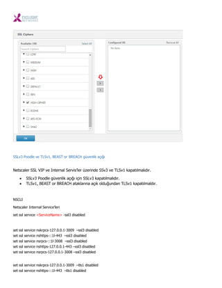 SSLv3 Poodle ve TLSv1, BEAST or BREACH güvenlik açığı
Netscaler SSL VIP ve Internal Servis’ler üzerinde SSv3 ve TLSv1 kapatılmalıdır.
 SSLv3 Poodle güvenlik açığı için SSLv3 kapatılmalıdır.
 TLSv1, BEAST or BREACH ataklarına açık olduğundan TLSv1 kapatılmaldır.
NSCLI
Netscaler Internal Service’leri
set ssl service <ServiceName> -ssl3 disabled
set ssl service nskrpcs-127.0.0.1-3009 –ssl3 disabled
set ssl service nshttps-::1l-443 –ssl3 disabled
set ssl service nsrpcs-::1l-3008 –ssl3 disabled
set ssl service nshttps-127.0.0.1-443 –ssl3 disabled
set ssl service nsrpcs-127.0.0.1-3008 –ssl3 disabled
set ssl service nskrpcs-127.0.0.1-3009 –tls1 disabled
set ssl service nshttps-::1l-443 –tls1 disabled
 