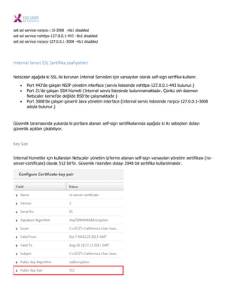 set ssl service nsrpcs-::1l-3008 –tls1 disabled
set ssl service nshttps-127.0.0.1-443 –tls1 disabled
set ssl service nsrpcs-127.0.0.1-3008 –tls1 disabled
Internal Servis SSL Sertifika zaafiyetleri
Netscaler aşağıda ki SSL ile korunan Internal Servisleri için varsayılan olarak self-sign sertfika kullanır.
 Port 443’de çalışan NSIP yönetim interface (servis listesinde nshttps-127.0.0.1-443 bulunur.)
 Port 21’de çalışan SSH hizmeti (Internal servis listesinde bulunmamaktadır. Çünkü ssh daemon
Netscaler kernel’de değilde BSD’de çalışmaktadır.)
 Port 3008’de çalışan güvenli Java yönetim interface (Internal servis listesinde nsrpcs-127.0.0.1-3008
adıyla bulunur.)
Güvenlik taramasında yukarda ki portlara atanan self-sign sertifikalarında aşağıda ki iki sebepten dolayı
güvenlik açıkları çıkabiliyor.
Key Size
Internal hizmetler için kullanılan Netscaler yönetim ip’lerine atanan self-sign varsayılan yönetim sertifikası (ns-
server-certificate) olarak 512 bit’tir. Güvenlik riskinden dolayı 2048 bit sertifika kullanılmalıdır.
 