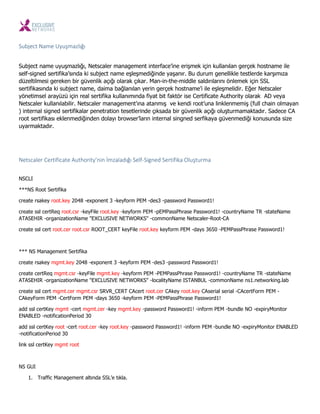 Subject Name Uyuş azlığı
Subject name uyuşmazlığı, Netscaler management interface’ine erişmek için kullanılan gerçek hostname ile
self-signed sertifika’sında ki subject name eşleşmediğinde yaşanır. Bu durum genellikle testlerde karşımıza
düzeltilmesi gereken bir güvenlik açığı olarak çıkar. Man-in-the-middle saldırılarını önlemek için SSL
sertifikasında ki subject name, daima bağlanılan yerin gerçek hostname’i ile eşleşmelidir. Eğer Netscaler
yönetimsel arayüzü için real sertifika kullanımında fiyat bit faktör ise Certificate Authority olarak AD veya
Netscaler kullanılabilir. Netscaler management’ına atanmış ve kendi root’una linklenmemiş (full chain olmayan
) internal signed sertifikalar penetration tesetlerinde çıksada bir güvenlik açığı oluşturmamaktadır. Sadece CA
root sertifikası eklenmediğinden dolayı browser’ların internal singned serfikaya güvenmediği konusunda size
uyarmaktadır.
Netscaler Certificate Authority’ i İ zaladığı Self-Sig ed Sertifika Oluştur a
NSCLI
***NS Root Sertifika
create rsakey root.key 2048 -exponent 3 -keyform PEM -des3 -password Password1!
create ssl certReq root.csr -keyFile root.key -keyform PEM -pEMPassPhrase Password1! -countryName TR -stateName
ATASEHIR -organizationName "EXCLUSIVE NETWORKS" -commonName Netscaler-Root-CA
create ssl cert root.cer root.csr ROOT_CERT keyFile root.key keyform PEM -days 3650 -PEMPassPhrase Password1!
*** NS Management Sertifika
create rsakey mgmt.key 2048 -exponent 3 -keyform PEM -des3 -password Password1!
create certReq mgmt.csr -keyFile mgmt.key -keyform PEM -PEMPassPhrase Password1! -countryName TR -stateName
ATASEHIR -organizationName "EXCLUSIVE NETWORKS" -localityName ISTANBUL -commonName ns1.networking.lab
create ssl cert mgmt.cer mgmt.csr SRVR_CERT CAcert root.cer CAkey root.key CAserial serial -CAcertForm PEM -
CAkeyForm PEM -CertForm PEM -days 3650 -keyform PEM -PEMPassPhrase Password1!
add ssl certKey mgmt -cert mgmt.cer -key mgmt.key -password Password1! -inform PEM -bundle NO -expiryMonitor
ENABLED -notificationPeriod 30
add ssl certKey root -cert root.cer -key root.key -password Password1! -inform PEM -bundle NO -expiryMonitor ENABLED
-notificationPeriod 30
link ssl certKey mgmt root
NS GUI
1. Traffic Management altında SSL’e tıkla.
 