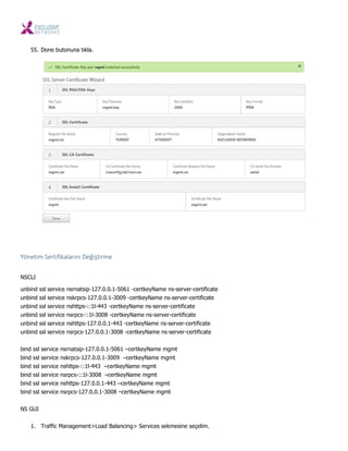 55. Done butonuna tıkla.
Yö eti Sertifikaları ı Değiştir e
NSCLI
unbind ssl service nsrnatsip-127.0.0.1-5061 -certkeyName ns-server-certificate
unbind ssl service nskrpcs-127.0.0.1-3009 -certkeyName ns-server-certificate
unbind ssl service nshttps-::1l-443 -certkeyName ns-server-certificate
unbind ssl service nsrpcs-::1l-3008 -certkeyName ns-server-certificate
unbind ssl service nshttps-127.0.0.1-443 -certkeyName ns-server-certificate
unbind ssl service nsrpcs-127.0.0.1-3008 -certkeyName ns-server-certificate
bind ssl service nsrnatsip-127.0.0.1-5061 –certkeyName mgmt
bind ssl service nskrpcs-127.0.0.1-3009 –certkeyName mgmt
bind ssl service nshttps-::1l-443 –certkeyName mgmt
bind ssl service nsrpcs-::1l-3008 –certkeyName mgmt
bind ssl service nshttps-127.0.0.1-443 –certkeyName mgmt
bind ssl service nsrpcs-127.0.0.1-3008 –certkeyName mgmt
NS GUI
1. Traffic Management>Load Balancing> Services sekmesine seçelim.
 