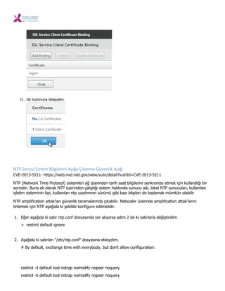 11. Ok butonuna tıklayalım.
NTP Servisi Siste Bilgileri i Açığa Çıkar a Güve lik Açığı
CVE-2013-5211- https://web.nvd.nist.gov/view/vuln/detail?vulnId=CVE-2013-5211
NTP (Network Time Protocol) sistemleri ağ üzerinden tarih saat bilgilerini senkronize etmek için kullandığı bir
servistir. Buna ek olarak NTP üzerinden çalıştığı sistem hakkında sunucu adı, lokal NTP sunucuları, kullanılan
işletim sisteminin tipi, kullanılan ntp yazılımının sürümü gibi bazı bilgileri de toplamak mümkün olabilir
NTP amplification attak’ları güvenlik taramalarında çıkabilir. Netscaler üzerinde amplification attak’larını
önlemek için NTP aşağıda ki şekilde konfigure edilmelidir.
1. Eğer aşağıda ki satır ntp.conf dosyasında yer alıyorsa adım 2 de ki satırlarla değiştirelim
> restrict default ignore
2. Aşağıda ki satırları "/etc/ntp.conf" dosyasına ekleyelim.
# By default, exchange time with everybody, but don't allow configuration:
restrict -4 default kod notrap nomodify nopeer noquery
restrict -6 default kod notrap nomodify nopeer noquery
 