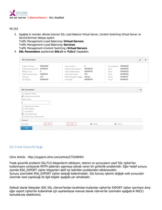 set ssl vserver <LBserverName> -tls1 disabled
NS GUI
3. Aşağıda ki menüler altında bulunan SSL Load Balance Virtual Server, Content Switching Virtual Server ve
Service’lerimize tıklayıp açalım.
Traffic Management>Load Balancing>Virtual Servers
Traffic Management>Load Balancing>Services
Traffic Management>Content Switching>Virtual Servers
4. SSL Parameters ayarlarında SSLv3 ve TLSv1’i kapatalım.
SSL Freak Güvenlik Açığı
Citrix Article: http://support.citrix.com/article/CTX200491
Freak güvenlik problemi SSL/TLS bileşenlerini etkileyen, istemci ve sunucuların zayıf SSL cipher’ları
kullanmasını zorlayarak MITM saldırıları yapmaya olanak veren bir güVenlik problemidir. Eğer hedef sunucu
üzeride RSA_EXPORT cipher bileşenleri aktif ise belirtilen problemden etkilenecektir.
Sunucu üzerindeki RSA_EXPORT cipher desteği kaldırılmalıdır. Söz konusu işlemin değişik web sunucuları
üzerinde nasıl yapılacağı ile ilgili bilgiler aşağıda yer almaktadır.
Default olarak Netscaler ADC SSL vServer’lardan tarafından kullanılan cipher’lar EXPORT cipher içermiyor.Ama
eğer export cipher’lar kullanılmak için ayarlandıysa manuel olarak vServer’lar üzerinden aşağıda ki NSCLI
komutlarıyla silebilirsiniz.
 
