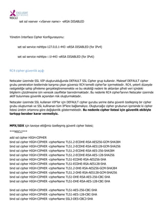 NSCLI
set ssl vserver <vServer name> -eRSA DISABLED
Yönetim Interface Cipher Konfigurasyonu:
set ssl service nshttps-127.0.0.1-443 -eRSA DISABLED (for IPv4)
set ssl service nshttps-::1l-443 -eRSA DISABLED (for IPv6)
RC4 cipher güve lik açığı
Netscaler üzerinde SSL VIP oluşturulduğunda DEFAULT SSL Cipher grup kullanılır. Malesef DEFAULT cipher
grubu penetration testlerinde karşıma çıkan güvensiz RC4 temelli cipher’lar içermektedir. RC4, yeterli düzeyde
rastgeleliğe sahip şifreleme gerçekleştirememekte ve bu eksikliği nedeni ile aktarılan şifreli veri içindeki
bilgilerin çözülmesine izin verecek zayıflıklar barındırmaktadır. Bu nedenle RC4 cipher’larının Netscaler üzerinde
aktif bulunması güvenlik açısından risk oluşturmaktadır.
Netscaler üzerinde SSL kullanan VIP’ler için DEFAULT cipher gurubu yerine daha güvenli özelleşmiş bir cipher
grubu oluşturmalı ve SSL kullnanan tüm IP’lere bağlamalıyız. Oluşturcağız cipher grubunun içerisinde ki cipher
listesi üretim ortamına göre değişkenlik göstermektedir. Bu nedenle cipher listesi için güvenlik ekibiyle
tartışıp beraber karar vermeliyiz.
MPX/SDX için tavsiye ettiğimiz özelleşmiş güvenli cipher listesi;
***NSCLI***
add ssl cipher HIGH-CIPHER
bind ssl cipher HIGH-CIPHER -cipherName TLS1.2-ECDHE-RSA-AES256-GCM-SHA384
bind ssl cipher HIGH-CIPHER -cipherName TLS1.2-ECDHE-RSA-AES128-GCM-SHA256
bind ssl cipher HIGH-CIPHER -cipherName TLS1.2-ECDHE-RSA-AES-256-SHA384
bind ssl cipher HIGH-CIPHER -cipherName TLS1.2-ECDHE-RSA-AES-128-SHA256
bind ssl cipher HIGH-CIPHER -cipherName TLS1-ECDHE-RSA-AES256-SHA
bind ssl cipher HIGH-CIPHER -cipherName TLS1-ECDHE-RSA-AES128-SHA
bind ssl cipher HIGH-CIPHER -cipherName TLS1.2-DHE-RSA-AES256-GCM-SHA384
bind ssl cipher HIGH-CIPHER -cipherName TLS1.2-DHE-RSA-AES128-GCM-SHA256
bind ssl cipher HIGH-CIPHER -cipherName TLS1-DHE-RSA-AES-256-CBC-SHA
bind ssl cipher HIGH-CIPHER -cipherName TLS1-DHE-RSA-AES-128-CBC-SHA
bind ssl cipher HIGH-CIPHER -cipherName TLS1-AES-256-CBC-SHA
bind ssl cipher HIGH-CIPHER -cipherName TLS1-AES-128-CBC-SHA
bind ssl cipher HIGH-CIPHER -cipherName SSL3-DES-CBC3-SHA
 