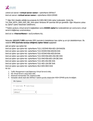 unbind ssl vserver <virtual server name> -cipherName DEFAULT
bind ssl vserver <virtual server name> -cipherName HIGH-CIPHER
** Eğer SSL3 disable edildiği durumalarda SL3-DES-CBC3-SHA cipher kullanışlıdır. Çünkü Bu
TLS_RSA_WITH_3DES_EDE_CBC_SHA cipher Windows XP üzerinde IE8 için gereklidir. Eğer ihtiyacınız yoksa
bu cipher’ı cipher listesinden silebilirsiniz.
**Cipher grubunu virtual server’a bağladıktan sonra ECDHE cipher’ları kullanabilmek için eccCurves’u virtual
server’a bağlamayı unutmamalıyız.
bind ssl vs <VserverName> -eccCurveName ALL
Netscaler 10.5.57.7 VPX üzerinden MPX üzerinde ki desteklenen bazı cipher şu an için desteklenmiyor. Bu
nedenle VPX üzerinde tavsiye ettiğimiz cipher listesi aşağıdadır
add ssl cipher vpx-cipher-list
bind ssl cipher vpx-cipher-list -cipherName TLS1.2-ECDHE-RSA-AES-128-SHA256
bind ssl cipher vpx-cipher-list -cipherName TLS1-ECDHE-RSA-AES256-SHA
bind ssl cipher vpx-cipher-list -cipherName TLS1-ECDHE-RSA-AES128-SHA
bind ssl cipher vpx-cipher-list -cipherName TLS1-DHE-RSA-AES-256-CBC-SHA
bind ssl cipher vpx-cipher-list -cipherName TLS1-DHE-RSA-AES-128-CBC-SHA
bind ssl cipher vpx-cipher-list -cipherName TLS1-AES-256-CBC-SHA
bind ssl cipher vpx-cipher-list -cipherName TLS1-AES-128-CBC-SHA
bind ssl cipher vpx-cipher-list -cipherName SSL3-DES-CBC3-SHA
NS GUI
1. Traffic Management>Load Balancing>Virtual Servers’a tıkla,
2. SSL Virtual Server’u seçip Edit’e tıkla
3. Advanced menüsünden SSL Chiphers’a tıkla
4. Varsayılan olarak seçili olan DEFAULT Ciphers gurubu oluşturulan HIGH-CIPHER grubu ile değiştir.
 