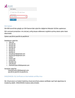 SSH Ciphers
SSH BDS kernel’inde çalıştığı için SSH Daemon’daki cipher’ları değiştirme Netscaler GUI’den yapılamıyor.
SSH command prompt’dan vi ile /etc/ssd_config dosyası editlenerek virgüllerle ayrılmış olarak cipher listesi
eklenmelidir.
Ciphers aes128-ctr,aes192-ctr,aes256-ctr
Desteklenen cipher’lar:
 3des-cbc
 aes128-cbc
 aes192-cbc
 aes256-cbc
 aes128-ctr
 aes192-ctr
 aes256-ctr
 aes128-gcm@openssh.com
 aes256-gcm@openssh.com
 arcfour
 arcfour128
 arcfour256
 blowfish-cbc
 cast128-cbc
 chacha20-poly1305@openssh.com
Varsayılan cipher’lar:
chacha20-poly1305@openssh.com,
aes128-ctr,aes192-ctr,aes256-ctr,
SHA2/SHA256 SSL Certficate ve Intermediate sertifika imza
SSL Virtual server ve Content Switching virtual server’larına atanan sertifikalar zayıf hash algoritması ile
imzalanmış olabilir. SHA2/SHA256 imzasına sahip olmalıdır.
 