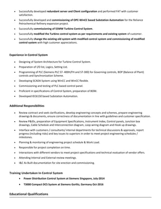• Successfully developed redundant server and Client configuration and performed FAT with customer
satisfaction.
• Successfully developed and commissioning of OPC-WinCC based Substation Automation for the Reliance
Petrochemical Refinery expansion project.
• Successfully commissioning of 55MW Turbine Control System.
• Successfully modified the Turbine control system as per requirements and existing system of customer.
• Successfully change the existing old system with modified control system and commissioning of modified
control system with high customer appreciations.
Experience in Control System
• Designing of System Architecture for Turbine Control System.
• Preparation of I/O list, Logics, Setting List.
• Programming of PLC (Siemens PLC S7- 400H/FH and S7-300) for Governing controls, BOP (Balance of Plant)
controls and Synchronization Scheme.
• Developing SCADA System using WinCC and WinCC flexible.
• Commissioning and testing of PLC based control panel.
• Proficient in specifications of Control System, preparation of BOM.
• Developed IEC6150 based Substation Automation.
Additional Responsibilities
• Review contract and seek clarifications, develop engineering concepts and schemes, prepare engineering
drawings & documents, ensure correctness of documentation in line with guidelines and customer specification.
• Review P&IDs, preparation of Equipment Specifications, Instrument Index, Control panels, Junction box
drawings, Cable Schedule and Interconnection diagram, Loop wiring diagram and Hook up drawings.
• Interface with customers / consultants/ internal departments for technical discussions & approvals, report
progress (including risks) and key issues to superiors in order to meet project engineering schedules /
milestones.
• Planning & monitoring of engineering project schedule & Work Load.
• Responsible for project completion on time.
• Interactions with different vendors to meet project specifications and technical evaluation of vendor offers.
• Attending Internal and External review meetings.
• I&C As Built documentation for site erection and commissioning.
Training Undertaken In Control System
• Power Distribution Control System at Siemens Singapore, July-2014
• T3000 Compact DCS System at Siemens Gorlitz, Germany Oct-2016
Educational Qualifications
 