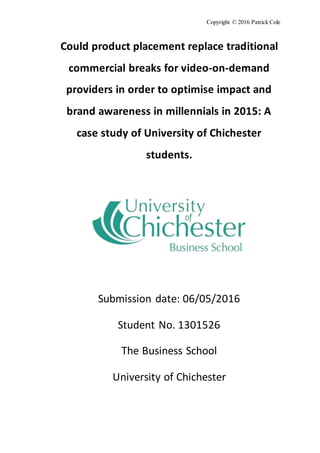 Copyright © 2016 Patrick Cole
Could product placement replace traditional
commercial breaks for video-on-demand
providers in order to optimise impact and
brand awareness in millennials in 2015: A
case study of University of Chichester
students.
Submission date: 06/05/2016
Student No. 1301526
The Business School
University of Chichester
 