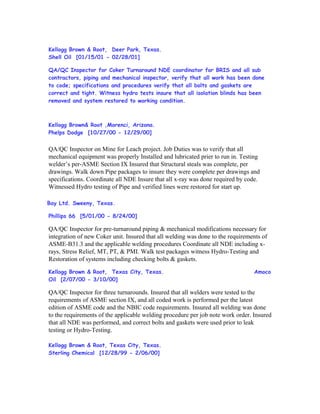 Kellogg Brown & Root, Deer Park, Texas.
Shell Oil [01/15/01 - 02/28/01]
QA/QC Inspector for Coker Turnaround NDE coordinator for BRIS and all sub
contractors, piping and mechanical inspector, verify that all work has been done
to code; specifications and procedures verify that all bolts and gaskets are
correct and tight. Witness hydro tests insure that all isolation blinds has been
removed and system restored to working condition.
Kellogg Brown& Root ,Morenci, Arizona.
Phelps Dodge [10/27/00 - 12/29/00]
QA/QC Inspector on Mine for Leach project. Job Duties was to verify that all
mechanical equipment was properly Installed and lubricated prier to run in. Testing
welder’s per-ASME Section IX Insured that Structural steals was complete, per
drawings. Walk down Pipe packages to insure they were complete per drawings and
specifications. Coordinate all NDE Insure that all x-ray was done required by code.
Witnessed Hydro testing of Pipe and verified lines were restored for start up.
Bay Ltd. Sweeny, Texas.
Phillips 66 [5/01/00 - 8/24/00]
QA/QC Inspector for pre-turnaround piping & mechanical modifications necessary for
integration of new Coker unit. Insured that all welding was done to the requirements of
ASME-B31.3 and the applicable welding procedures Coordinate all NDE including x-
rays, Stress Relief, MT, PT, & PMI. Walk test packages witness Hydro-Testing and
Restoration of systems including checking bolts & gaskets.
Kellogg Brown & Root, Texas City, Texas. Amoco
Oil [2/07/00 - 3/10/00]
QA/QC Inspector for three turnarounds. Insured that all welders were tested to the
requirements of ASME section IX, and all coded work is performed per the latest
edition of ASME code and the NBIC code requirements. Insured all welding was done
to the requirements of the applicable welding procedure per job note work order. Insured
that all NDE was performed, and correct bolts and gaskets were used prior to leak
testing or Hydro-Testing.
Kellogg Brown & Root, Texas City, Texas.
Sterling Chemical [12/28/99 - 2/06/00]
 