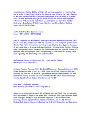 Specifications. Monitor Disking of Right-of-way in preparation of removing Top
Soil in order to clear Right-of-Way for Construction. Witness Pre Hydro Testing
of All Road and Wetland Bore Sections above ground prior to pulling in to make
final Tie-In’s. Follow Up on Rejected Welds Visual The Repairs and coordinate
with X-Ray And Survey to Clear Weld Log on Repairs and Cut-Outs Monitor
Contractors Installation Of Silt Fence, Wattles, and Straw Bales, Welding
Inspection On Tie-In Crew.
Austin Industrial Inc. Baytown ,Texas
Bayer [ 09/16/2011- 04/02/2012]
QA/QC Inspector for Maintenance and Capital Projects Responsibilities are 100%
VT all welds, Flag and Request NDE As required per code and plant specifications,
Monitor Pipe / Civil / Structural work in process. Walking down Systems to ensure
all work was done to drawings and specifications. Witness Hydro Testing. Walking
down Packages with client Inspector for Final Acceptance and sign off. Assist Q/C
Manager with writing Repair Plans and Following all Code work and getting U1-A
form sighed by AI. Inspecting Paint and Insulation
Performance Contractors Industrial, Inc , Port Aurther,Texas.
Motiva [07/28/10 – 09/01/11]
Systems Turnover Foreman / Bit, Bic,QA/QC Inspector. Responsibilities are 100%
Flange Inspection prior to bolt up, 100% Inspection of bolt up connections and
installing tag seal per the Build It Tight Program walking down Packages.Pre and
Post Hydro. Verify all work has been completed to the latest Revised Drawings,
Details, Specifications, Code’s, Standards, and P & ID
BE&K/KBR, Tuscaloosa, Alabama.
Hunt Refinery [05/10/10---07/23/10] QA/QC
Inspector on grass roots project. VT all Welds Root and Finall Flag for appropriet
NDE procedures as Required by ASME B31.3 Code and plant Specifications. Walk
down Packages, Verify all work has been completed to the latest Revised
Drawings, Details, Specifications, Code’s, Standards, and P & ID Witness
Hydros.Walk down Systems with Engineering, 3rd Party Inspection and Operations
 