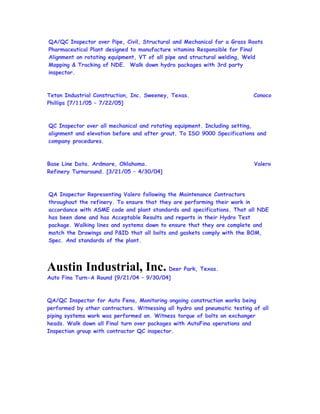 QA/QC Inspector over Pipe, Civil, Structural and Mechanical for a Grass Roots
Pharmaceutical Plant designed to manufacture vitamins Responsible for Final
Alignment on rotating equipment, VT of all pipe and structural welding, Weld
Mapping & Tracking of NDE. Walk down hydro packages with 3rd party
inspector.
Teton Industrial Construction, Inc. Sweeney, Texas. Conoco
Phillips [7/11/05 – 7/22/05]
QC Inspector over all mechanical and rotating equipment. Including setting,
alignment and elevation before and after grout. To ISO 9000 Specifications and
company procedures.
Base Line Data. Ardmore, Oklahoma. Valero
Refinery Turnaround. [3/21/05 – 4/30/04]
QA Inspector Representing Valero following the Maintenance Contractors
throughout the refinery. To ensure that they are performing their work in
accordance with ASME code and plant standards and specifications. That all NDE
has been done and has Acceptable Results and reports in their Hydro Test
package. Walking lines and systems down to ensure that they are complete and
match the Drawings and P&ID that all bolts and gaskets comply with the BOM,
Spec. And standards of the plant.
Austin Industrial, Inc. Deer Park, Texas.
Auto Fina Turn-A Round [9/21/04 – 9/30/04]
QA/QC Inspector for Auto Fena, Monitoring ongoing construction works being
performed by other contractors. Witnessing all hydro and pneumatic testing of all
piping systems work was performed on. Witness torque of bolts on exchanger
heads. Walk down all Final turn over packages with AutoFina operations and
Inspection group with contractor QC inspector.
 