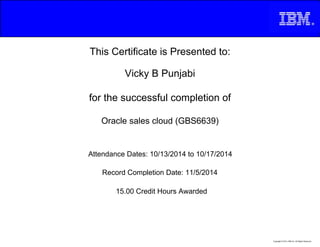 This Certificate is Presented to:
Vicky B Punjabi
for the successful completion of
Oracle sales cloud (GBS6639)
15.00 Credit Hours Awarded
Attendance Dates: 10/13/2014 to 10/17/2014
Record Completion Date: 11/5/2014
Copyright © 2013, IBM Inc. All Rights Reserved.
 