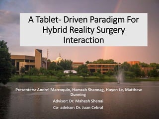 A Tablet- Driven Paradigm For
Hybrid Reality Surgery
Interaction
Presenters: Andrei Marroquin, Hamzah Shannag, Huyen Le, Matthew
Dunning
Advisor: Dr. Mahesh Shenai
Co- advisor: Dr. Juan Cebral
 