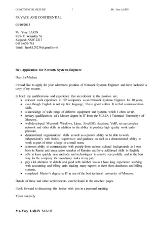 CONFIDENTIAL RESUMÉ 1 Mr. Yury LARIN
PRIVATE AND CONFIDENTIAL
08/10/2015
Mr. Yury LARIN
8/29-31 Warialda St
Kogarah NSW 2217
0451-670-781
Email: hawk128256@gmail.com
Re: Application for Network Systems Engineer
Dear Sir/Madam.
I would like to apply for your advertised position of Network Systems Engineer and have included a
copy of my resume.
In brief, my qualifications and experience that are relevant to this position are;
 relevant work experience in ISP companies as an Network Systems Engineer for 10 years,
 even though English is not my first language, I have good written & verbal communication
skills,
 a knowledge of wide range of different equipment and systems which I often set up,
 tertiary qualifications of a Master degree in IT from the MIREA ( Technical University) of
Moscow,
 well-developed Microsoft Windows, Linux, FreeBSD, database, VoIP, set up complex
network and other skills in addition to the ability to produce high quality work under
pressure,
 demonstrated organisational skills as well as a proven ability to be able to work
independently with limited supervision and guidance as well as a demonstrated ability to
work as part of either a large or a small team,
 a proven ability to communicate with people from various cultural backgrounds as I was
born in Russia and am a native speaker of Russian and have additional skills in English,
 able to learn quickly new methods and technologies to resolve successfully and in the best
way for the company the unordinary tasks at my job,
 pay a lot attention to details and good with number too as I have long experience working
with accounting and billing units making many reports to them from databases and billing
systems,
 completed Master’s degree in IT in one of the best technical university of Moscow.
Details of these and other achievements can be found in the attached pages.
I look forward to discussing this further with you in a personal meeting.
Yours sincerely
Mr. Yury LARIN M.Sc.IT.
 