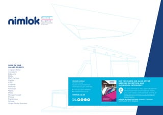 SOME OF OUR
VALUED CLIENTS
Anglian Water
Autoglym
Babcock
Bibby
BNP Paribas
Capita
CIPD
CitiBank
Halfords
Inmarsat
Mahle
Miele
Morgan Sindall
Philips
Rightmove
Stryker
Virgin Media Business
Nimlok Limited
Nimlok House
Booth Drive, Park Farm
Wellingborough, NN8 6NL
t: +44 (0) 1933 409409
e: info@nimlok.co.uk
nimlok.co.uk
NIMLOK ACCREDITATIONS: ISO9001 / ISO14001
COMPLIANT WITH ISO20121
Find
us on
DID YOU KNOW WE ALSO OFFER
BESPOKE RECEPTION AND
SHOWROOM INTERIORS?
To visit Nimlok’s very own reception
and showroom and find out more,
you can take a virtual tour online at
http://www.nimlok.co.uk/contact/
showroom/
Reception Brochure
 