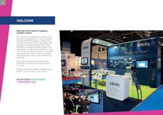 WELCOME
Welcome to the world of engaging
exhibition stands.
Our award-winning team of experts work
with you to engage more visitors through
enhanced exhibiting tactics, ergonomics,
content, incentives, distinctive design and
specialist interactive engagement tools.
Whether your objectives are to gain new
sales leads, increase brand exposure, host
clients, conduct demonstrations, showcase
your products, or grow media coverage,
you’ll work with a team that will help you
get there.
Our experience will help enhance and
challenge your brief, to ensure the best
outcome.
Creating stands that deliver tangible results
back to your business is our mission.
2
YOUR EVENT + OUR TEAM
= INCREASED ROI
 