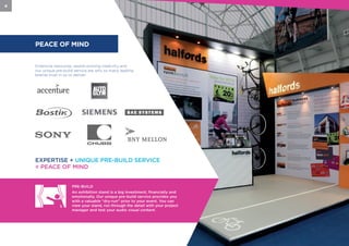 4
PEACE OF MIND
Extensive resources, award-winning creativity and
our unique pre-build service are why so many leading
brands trust in us to deliver.
PRE-BUILD
An exhibition stand is a big investment, financially and
emotionally. Our unique pre-build service provides you
with a valuable “dry-run” prior to your event. You can
view your stand, run through the detail with your project
manager and test your audio visual content.
EXPERTISE + UNIQUE PRE-BUILD SERVICE
= PEACE OF MIND
 