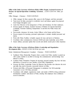 Office of the Under Secretary of Defense (Policy) Office Deputy Assistant Secretary of
Defence for Special Operations Combating Terrorism. , 12/2013-2/2015 40 - 50hrs. per
week
Office Manager – Clearance – TS/SCI G/SI/TK/H
 Office manager for three separate office spaces in the Pentagon and forty personnel.
 Track travel for thirty personnel in worldwide travel and balance against the proposed
travel budget throughout year.
 Assist four Directors in the management of Time and Attendance for their employees.
 Oversee agenda for Deputy Assistant Secretary of Defense for Special Operations
Combating Terrorism including transportation to and from the White House and
Congress.
 Pass security clearances for twenty Action Officers to the Senate and the House.
 Process requests for incoming personnel replacements to include detailed personnel and
interns.
 Work with Policy Facilities to handle requests for issue and turn-in of furniture.
 Coordinate video communication between DASD and senior leadership across DOD.
 Ensure military personnel update their records and submit awards prior to their departure.
Office of the Under Secretary of Defense (Policy), Leadership and Organization
Development office. , 09/2012-12/2012 40-50 hrs. per week
Senior Administrator/Management Consultant – Clearance – TS/SCI G/SI/TK/H
 Facilitated Policy Mentorship Program where a senior level Policy member is paired up
with a junior member in an effort to leverage the communication and knowledge base
inherent in Policy.
 Conducts Policy Orientation Program for incoming personal ensuring they have the basic
information to succeed as a new member of the Policy Organization.
 Oversaw the Policy Leadership Course for Directors that provides new directors the tools
and skills they need to become a successful director in Policy
 Worked with Office of Personnel Management to administer the 360 Leadership
Assessment to over 150 Policy personnel.
 Coordinates with multiple organizations inside and outside of DOD to bring professional
development seminars and classes to Policy ensuring that employees have continuous
access to education.
 