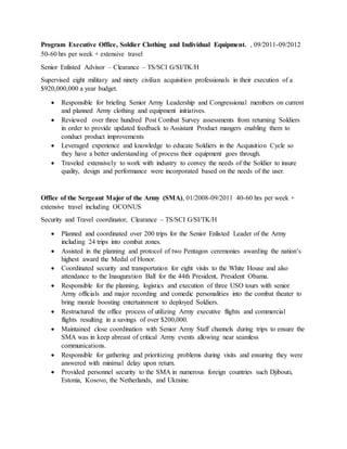 Program Executive Office, Soldier Clothing and Individual Equipment. , 09/2011-09/2012
50-60 hrs per week + extensive travel 
Senior Enlisted Advisor – Clearance – TS/SCI G/SI/TK/H
Supervised eight military and ninety civilian acquisition professionals in their execution of a
$920,000,000 a year budget.
 Responsible for briefing Senior Army Leadership and Congressional members on current
and planned Army clothing and equipment initiatives.
 Reviewed over three hundred Post Combat Survey assessments from returning Soldiers
in order to provide updated feedback to Assistant Product mangers enabling them to
conduct product improvements
 Leveraged experience and knowledge to educate Soldiers in the Acquisition Cycle so
they have a better understanding of process their equipment goes through.
 Traveled extensively to work with industry to convey the needs of the Soldier to insure
quality, design and performance were incorporated based on the needs of the user.
Office of the Sergeant Major of the Army (SMA), 01/2008-09/2011 40-60 hrs per week +
extensive travel including OCONUS
Security and Travel coordinator, Clearance – TS/SCI G/SI/TK/H
 Planned and coordinated over 200 trips for the Senior Enlisted Leader of the Army
including 24 trips into combat zones.
 Assisted in the planning and protocol of two Pentagon ceremonies awarding the nation’s
highest award the Medal of Honor.
 Coordinated security and transportation for eight visits to the White House and also
attendance to the Inauguration Ball for the 44th President, President Obama.
 Responsible for the planning, logistics and execution of three USO tours with senior
Army officials and major recording and comedic personalities into the combat theater to
bring morale boosting entertainment to deployed Soldiers.
 Restructured the office process of utilizing Army executive flights and commercial
flights resulting in a savings of over $200,000.
 Maintained close coordination with Senior Army Staff channels during trips to ensure the
SMA was in keep abreast of critical Army events allowing near seamless
communications.
 Responsible for gathering and prioritizing problems during visits and ensuring they were
answered with minimal delay upon return.
 Provided personnel security to the SMA in numerous foreign countries such Djibouti,
Estonia, Kosovo, the Netherlands, and Ukraine.
 