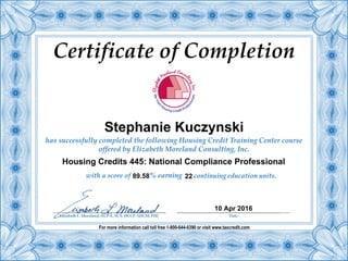 Certificate of Completion
has successfully completed the following Housing Credit Training Center course
offered by Elizabeth Moreland Consulting, Inc.
% earning continuing education units.
For more information call toll free 1-800-644-0390 or visit www.taxcredit.com
with a score of
Elizabeth L. Moreland, NCP-E, SCS, HCCP, SHCM, FHC Date
Stephanie Kuczynski
22
10 Apr 2016
89.58
Housing Credits 445: National Compliance Professional
 