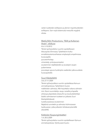 varten tuotteiden esillepano ja yleinen myyntituotteiden
esillepano. Sain myös kokemusta messuilla myyjänä
olosta.
Matila Röhr Productions, "Rölli ja Kultainan
Avain" -elokuva
4.6.-5.10.2012
Tämän tyoharjoittelun suoritin opiskellessani
Aikuiopisto Omniassa. Työtehtäviini kullui:
ennakkotuotantovaiheessa ompleutyöt ompelimossa
kuvausajalla:
puvustonhoitaja
viimeistely- ja korjausompelut
avustaminen näyttelijöiden ja avustajien asujen
pukemisessa
puvustajan apuna huolenpito vaatteiden jatkuvuudesta
kuvauspaikalla
Suuri Käsityölehti
3.8.-27.11.2009
Tämän työharjoulletun suoritin opiskellessa Kainuun
ammattiopistossa. Työtehtäviini kuului:
mallitöiden valmistus; 4kk harjoittelun aikana valmistin
mm. Nuori suunnittelija -asuja, naiselle ja lapselle
arkiasuja yöpaidasta oloasuihin ja sisustustekstiilejä.
(kaikki valmistamani tuotteet on julkaistu Suuri
Käsiityölehdessä)
tuotekuvauksissa avustaminen
Näyttönä sunnittelin ja valmistun kolmiosaisen
laukkusarjan, jotka julkaistiin lehdessä pitemällä
aikavälillä.
Kokkolan Kaupunginteatteri
1.4.-28.5.2009
Tämän työharjoittelun suoritin opiskellessani Kainuun
ammatiopistossa. Työnkuvaani kuului:
 