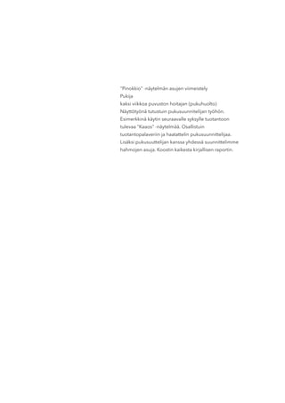 "Pinokkio" -näytelmän asujen viimeistely
Pukija
kaksi viikkoa puvuston hoitajan (pukuhuolto)
Näyttötyönä tutustuin pukusuunnitelijan työhön.
Esimerkkinä käytin seuraavalle syksylle tuotantoon
tulevaa "Kaaos" -näytelmää. Osallistuin
tuotantopalaveriin ja haatattelin pukusuunnittelijaa.
Lisäksi pukusuuttelijan kanssa yhdessä suunnittelimme
hahmojen asuja. Koostin kaikesta kirjallisen raportin.
 