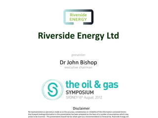 Riverside Energy Ltd
presenter
Dr John Bishop
executive chairman
16th August, 2012
Disclaimer
No representationor warranty is made as to the accuracy, completeness or reliability of the information contained herein.
Any forward-lookinginformation in this presentation has been prepared on the basis of a number of assumptions which may
prove to be incorrect. This presentationshould not be relied upon as a recommendation or forecast by Riverside Energy Ltd.
 