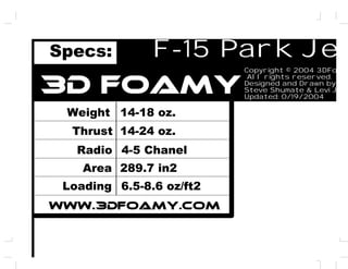 F-15 Park Jet
3D Foamy
Specs:

Copyright © 2004 3DFoa
All rights reserved.
Designed and Drawn by:
Steve Shumate & Levi Jo
Updated: 0/19/2004

Weight 14-18 oz.
Thrust 14-24 oz.
Radio 4-5 Chanel
Area 289.7 in2
Loading 6.5-8.6 oz/ft2
WWW.3DFOAMY.COM

 