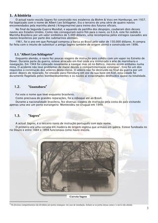 1. A história
      O actual navio-escola Sagres foi construído nos estaleiros da Blohm & Voss em Hamburgo, em 1937.
Foi baptizado com o nome de Albert Leo Schlageter. Era o terceiro de uma série de quatro navios
encomendados pela marinha alemã ( Kriegsmarine) para treino dos futuros oficiais.
      No final da Segunda Guerra Mundial, e aquando da partilha dos despojos, couberam dois desses
navios aos Estados Unidos. Como não conseguiram outro fim para o navio, os E.U.A. este foi cedido à
Marinha Brasileira por um valor simbólico de 5.000 dólares, uma recompensa pelos estragos causados aos
navios brasileiros por parte dos submarinos alemães.
      1961, foi o ano em que Portugal comprou a barca ao Brasil pelo valor de 150.000 dólares. A compra
foi feita com o intuito de substituir a antiga Sagres também de origem alemã e construída em 1896.


       1.1. “Albert Leo Schlageter”
    Enquanto alemão, o navio fez poucas viagens de instrução pois colidiu com um vapor no Estreito de
Dover. Durante parte da guerra, esteve atracado em Kiel onde era ministrada a arte de marinharia e
navegação. Em 1944 foi colocado novamente a navegar mas só no Báltico, mesmo assim embateu numa
mina. O acidente não teve problemas de maior devido à compartimentação estanque1. Este foi um dos
requisitos à construção dos veleiros desta classe. O veleiro não foi destruído no final da guerra por um
acaso: depois de reparado, foi enviado para Flensburg em vez da sua base em Kiel, esta cidade foi
duramente flagelada pelos bombardeamentos e os navios aí estacionados destruídos quase na totalidade.



       1.2.            “Guanabara”

    Foi este o nome que teve enquanto brasileiro.
    Como precisava de grandes reparações, foi a reboque até ao Brasil.
    Durante a nacionalidade brasileira, fez diversas viagens de instrução pela costa do país visitando
apenas uma vez um porto estrangeiro: Montevideu no Uruguai em 1949.



       1.3.            “Sagres”

     A actual Sagres, é o terceiro navio de instrução português com este nome.
     O primeiro era uma corveta em madeira de origem inglesa que armava em galera. Esteve fundeada no
rio Douro e entre 1884 e 1898 funcionava como navio-escola.




                                                                      Corveta Sagres

1
    Os diversos compartimentos são divididos por portas estanques: em caso de inundação, fecham-se as portas dessas zonas e o navio não afunda.
                                                                                                                                                  3
 