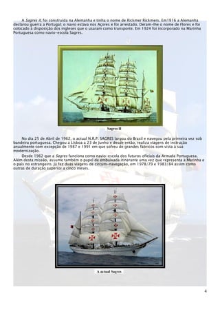 A Sagres II, foi construída na Alemanha e tinha o nome de Rickmer Rickmers. Em1916 a Alemanha
declarou guerra a Portugal; o navio estava nos Açores e foi arrestado. Deram-lhe o nome de Flores e foi
colocado à disposição dos ingleses que o usaram como transporte. Em 1924 foi incorporado na Marinha
Portuguesa como navio-escola Sagres.




                                                   Sagres II

     No dia 25 de Abril de 1962, o actual N.R.P. SAGRES largou do Brasil e navegou pela primeira vez sob
bandeira portuguesa. Chegou a Lisboa a 23 de Junho e desde então, realiza viagens de instrução
anualmente com excepção de 1987 e 1991 em que sofreu de grandes fabricos com vista à sua
modernização.
     Desde 1962 que a Sagres funciona como navio-escola dos futuros oficiais da Armada Portuguesa.
Além desta missão, assume também o papel de embaixada itinerante uma vez que representa a Marinha e
o país no estrangeiro. Já fez duas viagens de circum-navegação, em 1978/79 e 1983/84 assim como
outras de duração superior a cinco meses.




                                             A actual Sagres




                                                                                                           4
 
