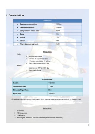 5. Características

                                                  Dimensões:

                Deslocamento máximo                                 1893ton

                Deslocamento leve                                   1536ton

                Comprimento fora-a-fora                             89,5m

                Boca                                                12m

                Pontal                                              7,5m

                Calado                                              70m

                Altura do mastro grande                             45,5m



                                                   Propulsão:
            Vela:
                              armação em barca
                                      2
                              1971m de superfície vélica
                              10 velas redondas e 13 latinas
                              Velocidade máxima 16,5 nós
            Motor:
                              Motor diesel (MTU) 1000 CV
                              Velocidade 9 nós




                                                 Capacidades:

       Gasóleo                                            110.000l

       Óleo lubrificante                                  3.250l
                                                                3
       Câmaras frigoríficas                               60m

       Água doce                                          156.000l


     (Possui também um gerador de água doce por osmose inversa capaz de produzir 24.000l por dia)




                                                   Guarnição:
           9 Oficiais
           16 Sargentos
           114 Praças
           Em viagem, embarca cerca 60 cadetes (masculinos e femininos)



                                                                                                    8
 