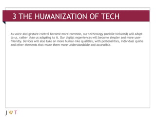 3 THE HUMANIZATION OF TECH

As voice and gesture control become more common, our technology (mobile included) will adapt
to us, rather than us adapting to it. Our digital experiences will become simpler and more user-
friendly. Devices will also take on more human-like qualities, with personalities, individual quirks
and other elements that make them more understandable and accessible.
 