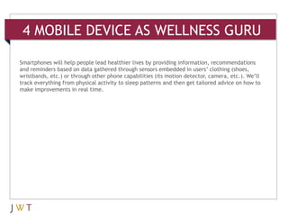 4 MOBILE DEVICE AS WELLNESS GURU

Smartphones will help people lead healthier lives by providing information, recommendations
and reminders based on data gathered through sensors embedded in users’ clothing (shoes,
wristbands, etc.) or through other phone capabilities (its motion detector, camera, etc.). We’ll
track everything from physical activity to sleep patterns and then get tailored advice on how to
make improvements in real time.
 