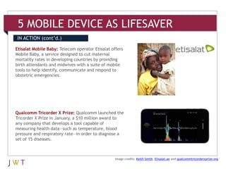 5 MOBILE DEVICE AS LIFESAVER
IN ACTION (cont’d.)

Etisalat Mobile Baby: Telecom operator Etisalat offers
Mobile Baby, a service designed to cut maternal
mortality rates in developing countries by providing
birth attendants and midwives with a suite of mobile
tools to help identify, communicate and respond to
obstetric emergencies.




Qualcomm Tricorder X Prize: Qualcomm launched the
Tricorder X Prize in January, a $10 million award to
any company that develops a tool capable of
measuring health data—such as temperature, blood
pressure and respiratory rate—in order to diagnose a
set of 15 diseases.



                                                  Image credits: Keith Smith, Etisalat.ae and qualcommtricorderxprize.org
 