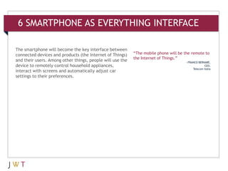 6 SMARTPHONE AS EVERYTHING INTERFACE

The smartphone will become the key interface between
connected devices and products (the Internet of Things)    “The mobile phone will be the remote to
                                                           the Internet of Things.”
and their users. Among other things, people will use the                             —FRANCO BERNABÉ,
device to remotely control household appliances,                                                 CEO,
                                                                                         Telecom Italia
interact with screens and automatically adjust car
settings to their preferences.
 