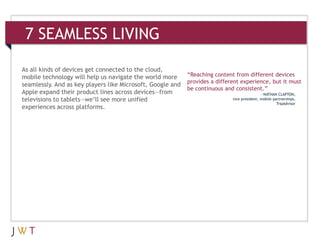 7 SEAMLESS LIVING

As all kinds of devices get connected to the cloud,
mobile technology will help us navigate the world more      “Reaching content from different devices
                                                            provides a different experience, but it must
seamlessly. And as key players like Microsoft, Google and
                                                            be continuous and consistent.”
Apple expand their product lines across devices—from                                         —NATHAN CLAPTON,
televisions to tablets—we’ll see more unified                                vice president, mobile partnerships,
                                                                                                      TripAdvisor
experiences across platforms.
 