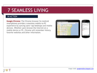 7 SEAMLESS LIVING
IN ACTION

Google Chrome: The Chrome browser for Android
smartphones provides a seamless mobile-to-PC
experience by syncing users’ lap/desktops and mobile
devices. Whether users browse the Internet on a
mobile device or PC, Chrome will remember history,
favorite websites and other information.




                                                       Image credit: googlemobile.blogspot.com
 
