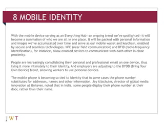 8 MOBILE IDENTITY

With the mobile device serving as an Everything Hub—an ongoing trend we’ve spotlighted—it will
become a summation of who we are all in one place. It will be packed with personal information
and images we’ve accumulated over time and serve as our mobile wallet and keychain, enabled
by secure and seamless technologies. NFC (near field communication) and RFID (radio-frequency
identification), for instance, allow enabled devices to communicate with each other in close
proximity.

People are increasingly consolidating their personal and professional email on one device, thus
tying it more intimately to their identity. And employers are adjusting to the BYOD (Bring Your
Own Device) trend, allowing workers to use personal devices.

The mobile phone is becoming so tied to identity that in some cases the phone number
substitutes for addresses, names and other information. Jay Altschuler, director of global media
innovation at Unilever, noted that in India, some people display their phone number at their
door, rather than their name.
 