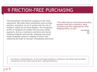 9 FRICTION-FREE PURCHASING

The smartphone will become a passkey to the retail
experience. QR codes allow smartphone users to shop             “The mobile device is blurring the boundary
                                                                between retail and e-commerce. Many
anytime, anywhere, as we’re seeing with the rise of
                                                                consumers use their mobile device while
retailers’ coded out-of-home displays. The integration
                                                                shopping offline, as well.”
of NFC in handsets will enable fast and easy mobile                                            —JOHN DONAHOE,
payments. And as e-commerce and brick-and-mortar                                                         CEO,
                                                                                                         eBay
retailing integrate and overlap, shopping may entail
simply snapping a photo or tapping a sensor, then
collecting the order or having it immediately delivered.




    According to Juniper Research, as NFC technology facilitates m-commerce, the market value of mobile
    transactions will more than triple by 2015, reaching $670 billion.
 
