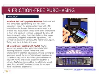 9 FRICTION-FREE PURCHASING
IN ACTION

Vodafone and Visa’s payment terminals: Vodafone and
Visa announced a partnership that will allow
subscribers to pay for goods and services with NFC-
enabled mobile devices. Consumers with funds in a
prepaid Visa account can simply wave their smartphone
in front of a payment terminal to deduct the price of
items they wish to buy from their balance. For bigger
transactions, shoppers must enter a password. The
service will launch in Germany, the Netherlands, Spain,
Turkey and the U.K. later this year.
60-second hotel booking with PayPal: PayPal
announced a partnership with hotel chain Yotel,
allowing travelers to book rooms with their
smartphone in less than 60 seconds. People looking for
a room at any of the three Yotel airport locations in
Europe can log onto to a mobile-optimized website,
pay with PayPal and secure a room in less than a
minute. PayPal envisions adding the ability to unlock
room doors with NFC-enabled phones, for an even
more frictionless experience.
                                                          Image credits: Tom Purves and thepaypalblog.com
 