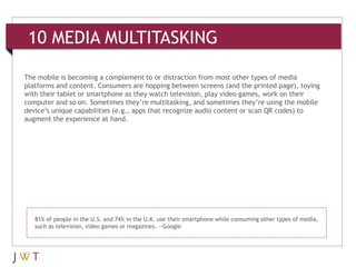 10 MEDIA MULTITASKING

The mobile is becoming a complement to or distraction from most other types of media
platforms and content. Consumers are hopping between screens (and the printed page), toying
with their tablet or smartphone as they watch television, play video games, work on their
computer and so on. Sometimes they’re multitasking, and sometimes they’re using the mobile
device’s unique capabilities (e.g., apps that recognize audio content or scan QR codes) to
augment the experience at hand.




   81% of people in the U.S. and 74% in the U.K. use their smartphone while consuming other types of media,
   such as television, video games or magazines. —Google
 