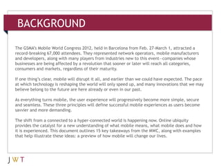 BACKGROUND

The GSMA’s Mobile World Congress 2012, held in Barcelona from Feb. 27-March 1, attracted a
record-breaking 67,000 attendees. They represented network operators, mobile manufacturers
and developers, along with many players from industries new to this event—companies whose
businesses are being affected by a revolution that sooner or later will reach all categories,
consumers and markets, regardless of their maturity.

If one thing’s clear, mobile will disrupt it all, and earlier than we could have expected. The pace
at which technology is reshaping the world will only speed up, and many innovations that we may
believe belong to the future are here already or even in our past.

As everything turns mobile, the user experience will progressively become more simple, secure
and seamless. These three principles will define successful mobile experiences as users become
savvier and more demanding.

The shift from a connected to a hyper-connected world is happening now. Online ubiquity
provides the catalyst for a new understanding of what mobile means, what mobile does and how
it is experienced. This document outlines 15 key takeaways from the MWC, along with examples
that help illustrate these ideas: a preview of how mobile will change our lives.
 