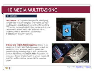 10 MEDIA MULTITASKING
IN ACTION

Shazam for TV: Originally designed for identifying
songs based on audio samples, this mobile app now
enables users to get special content while watching
TV, turning the mobile device into the second screen.
Shazam will detect audio cues and then cue up
anything from an advertiser’s coupons to a
broadcaster’s exclusive content.




Blippar and Virgin Media magazine: Blippar is an
augmented reality app that allows users to pull up
content such as animated movies, games and
promotions by scanning objects with their mobile
device. Partnering with Virgin Media magazine, for
example, Blippar enabled users to unlock videos, 3D
graphics and interactive games via the magazine
pages.


                                                        Image credits: shazamfortv and blippar1
 