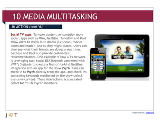 10 MEDIA MULTITASKING
IN ACTION (cont’d.)

Social TV apps: To make content consumption more
social, apps such as Miso, GetGlue, Tunerfish and Peel
allow users to check in to media (TV shows, movies,
books and music), just as they might places. Users can
then see what their friends are doing in real time.
GetGlue and Peel also provide customized
recommendations. One example of how a TV network
is leveraging such tools: USA Network partnered with
JWT’s Digitaria to create a first-of-its-kind GetGlue
integration into an app for the show Psych. Fans can
check in to Psych directly from the app, and check-ins
containing keywords mentioned on the show unlock
exclusive content. These interactions accumulated
points for “Club Psych” members.




                                                         Image credit: Digitaria
 