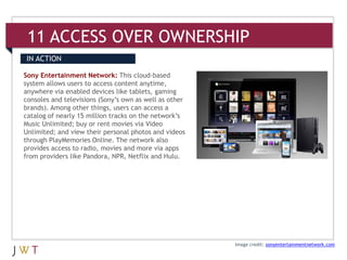 11 ACCESS OVER OWNERSHIP
IN ACTION

Sony Entertainment Network: This cloud-based
system allows users to access content anytime,
anywhere via enabled devices like tablets, gaming
consoles and televisions (Sony’s own as well as other
brands). Among other things, users can access a
catalog of nearly 15 million tracks on the network’s
Music Unlimited; buy or rent movies via Video
Unlimited; and view their personal photos and videos
through PlayMemories Online. The network also
provides access to radio, movies and more via apps
from providers like Pandora, NPR, Netflix and Hulu.




                                                        Image credit: sonyentertainmentnetwork.com
 